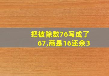 把被除数76写成了67,商是16还余3