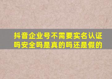 抖音企业号不需要实名认证吗安全吗是真的吗还是假的