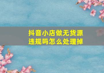 抖音小店做无货源违规吗怎么处理掉