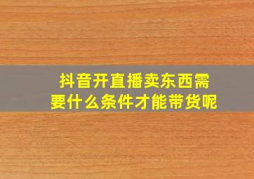 抖音开直播卖东西需要什么条件才能带货呢