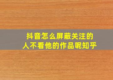 抖音怎么屏蔽关注的人不看他的作品呢知乎