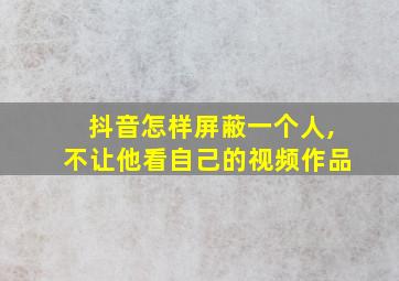 抖音怎样屏蔽一个人,不让他看自己的视频作品