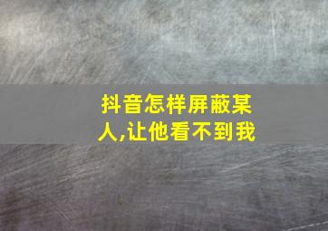 抖音怎样屏蔽某人,让他看不到我