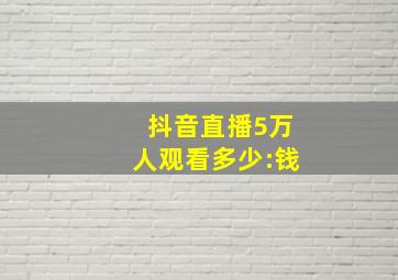 抖音直播5万人观看多少:钱