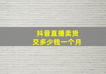 抖音直播卖货交多少钱一个月