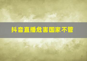 抖音直播危害国家不管