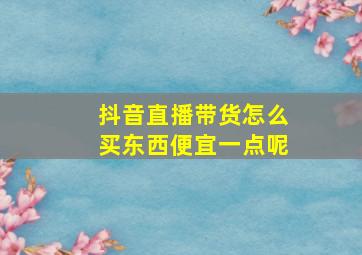 抖音直播带货怎么买东西便宜一点呢