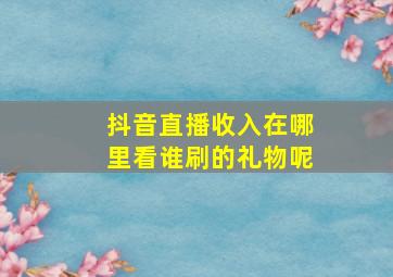 抖音直播收入在哪里看谁刷的礼物呢