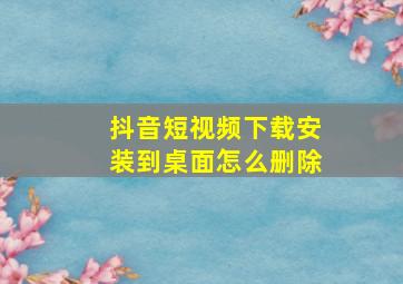 抖音短视频下载安装到桌面怎么删除