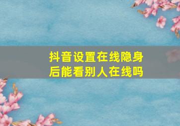 抖音设置在线隐身后能看别人在线吗