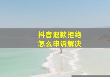 抖音退款拒绝怎么申诉解决