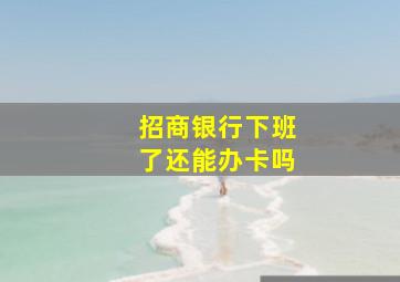 招商银行下班了还能办卡吗