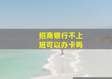 招商银行不上班可以办卡吗