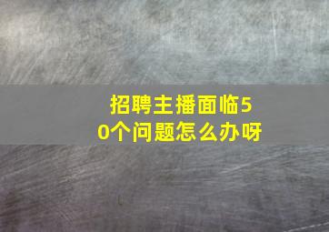 招聘主播面临50个问题怎么办呀