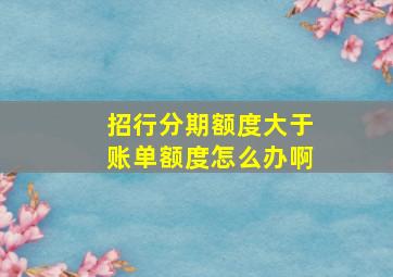 招行分期额度大于账单额度怎么办啊