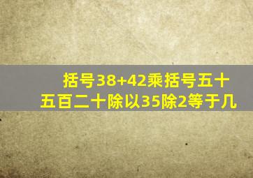 括号38+42乘括号五十五百二十除以35除2等于几