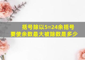 括号除以5=24余括号要使余数最大被除数是多少