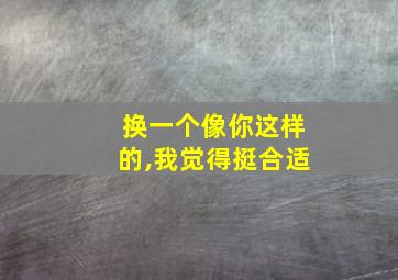 换一个像你这样的,我觉得挺合适