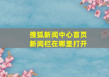 搜狐新闻中心首页新闻栏在哪里打开