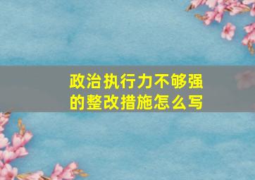 政治执行力不够强的整改措施怎么写