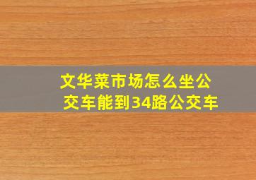 文华菜市场怎么坐公交车能到34路公交车