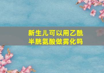 新生儿可以用乙酰半胱氨酸做雾化吗