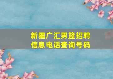 新疆广汇男篮招聘信息电话查询号码