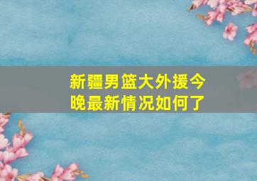 新疆男篮大外援今晚最新情况如何了