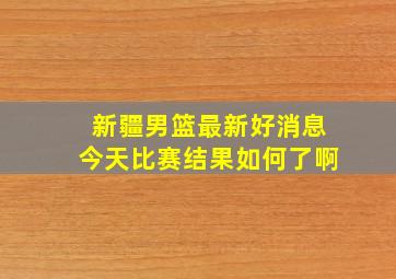 新疆男篮最新好消息今天比赛结果如何了啊