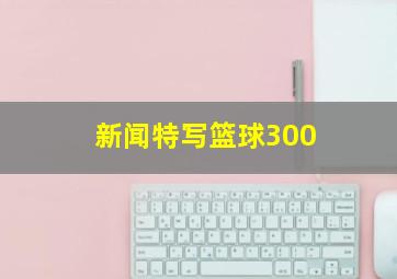 新闻特写篮球300