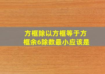 方框除以方框等于方框余6除数最小应该是