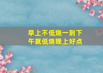 早上不低烧一到下午就低烧晚上好点