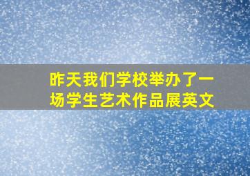 昨天我们学校举办了一场学生艺术作品展英文