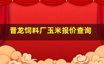 晋龙饲料厂玉米报价查询