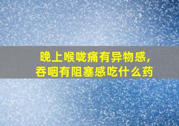 晚上喉咙痛有异物感,吞咽有阻塞感吃什么药