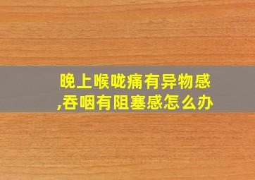 晚上喉咙痛有异物感,吞咽有阻塞感怎么办