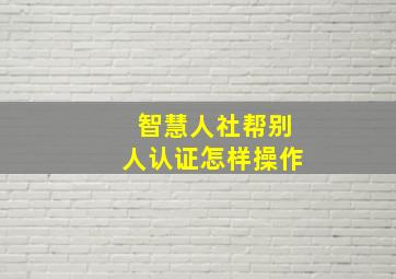 智慧人社帮别人认证怎样操作