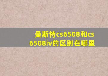 曼斯特cs6508和cs6508iv的区别在哪里