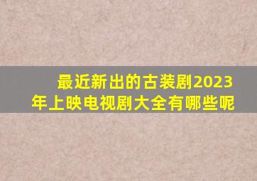 最近新出的古装剧2023年上映电视剧大全有哪些呢