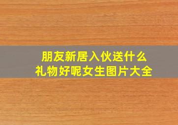 朋友新居入伙送什么礼物好呢女生图片大全