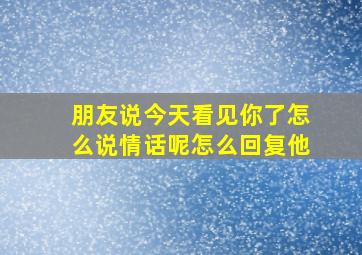 朋友说今天看见你了怎么说情话呢怎么回复他