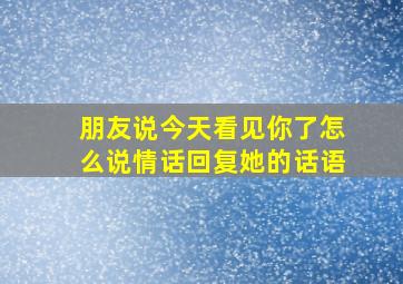 朋友说今天看见你了怎么说情话回复她的话语