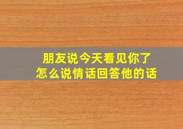 朋友说今天看见你了怎么说情话回答他的话