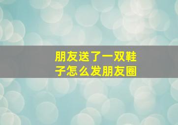 朋友送了一双鞋子怎么发朋友圈