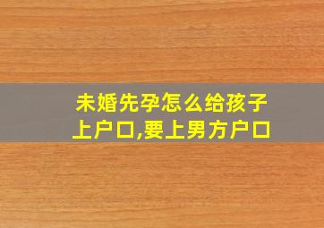 未婚先孕怎么给孩子上户口,要上男方户口