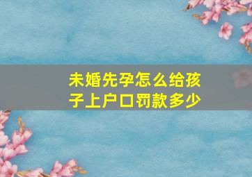 未婚先孕怎么给孩子上户口罚款多少