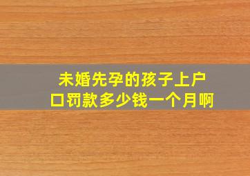 未婚先孕的孩子上户口罚款多少钱一个月啊