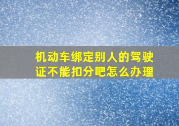 机动车绑定别人的驾驶证不能扣分吧怎么办理