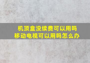 机顶盒没续费可以用吗移动电视可以用吗怎么办