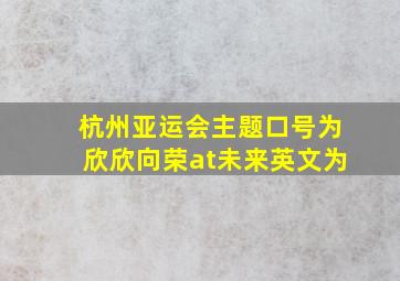 杭州亚运会主题口号为欣欣向荣at未来英文为